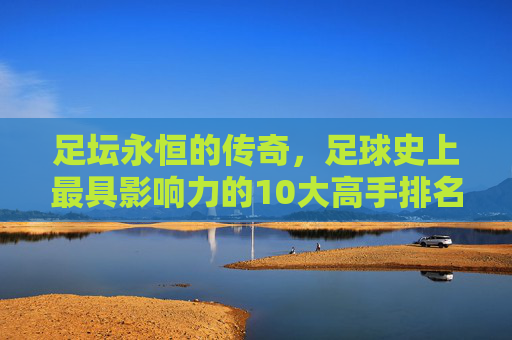 足坛永恒的传奇,足球史上最具影响力的10大高手排名