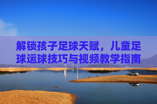 解锁孩子足球天赋，儿童足球运球技巧与视频教学指南