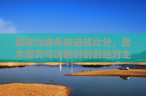 足球比赛角球进球比分，战术博弈与决胜时刻的绝对主宰