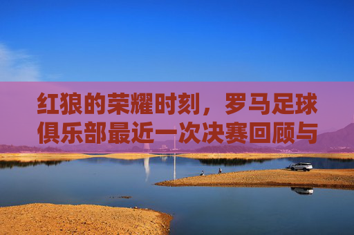 红狼的荣耀时刻，罗马足球俱乐部最近一次决赛回顾与未来展望