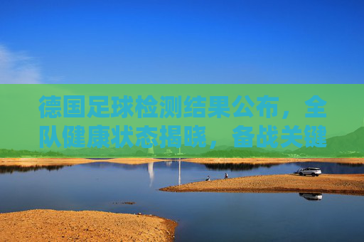 德国足球检测结果公布，全队健康状态揭晓，备战关键期迎来利好消息
