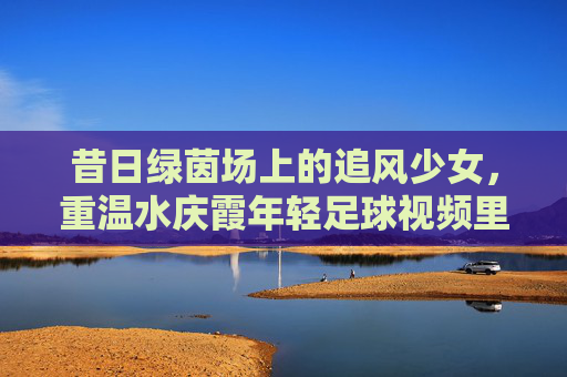 昔日绿茵场上的追风少女,重温水庆霞年轻足球视频里的铿锵力量