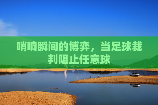 哨响瞬间的博弈,当足球裁判阻止任意球