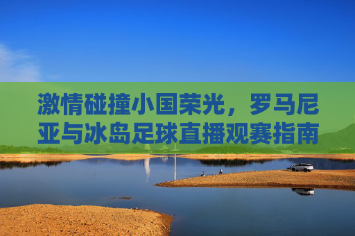 激情碰撞小国荣光，罗马尼亚与冰岛足球直播观赛指南