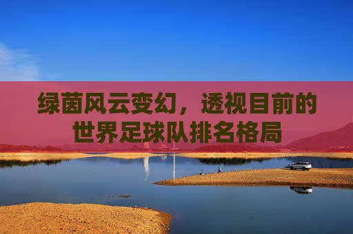 绿茵风云变幻,透视目前的世界足球队排名格局