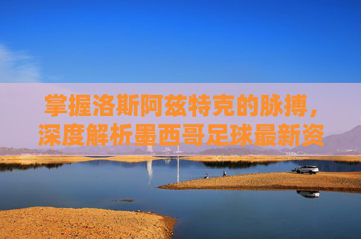 掌握洛斯阿兹特克的脉搏，深度解析墨西哥足球最新资讯网的价值与魅力