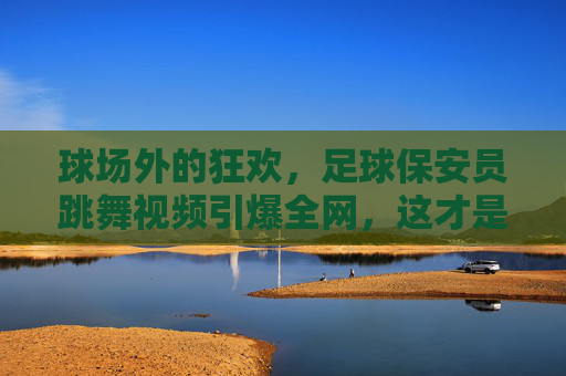 球场外的狂欢,足球保安员跳舞视频引爆全网,这才是最接地气的快乐