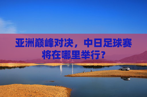 亚洲巅峰对决，中日足球赛将在哪里举行？