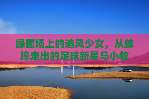 绿茵场上的追风少女,从蚌埠走出的足球新星马小牧