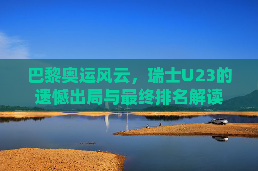 巴黎奥运风云，瑞士U23的遗憾出局与最终排名解读