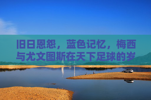 旧日恩怨，蓝色记忆，梅西与尤文图斯在天下足球的岁月回响