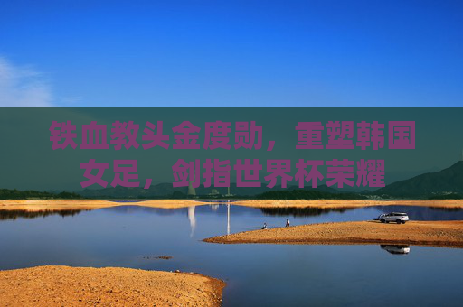 铁血教头金度勋,重塑韩国女足,剑指世界杯荣耀
