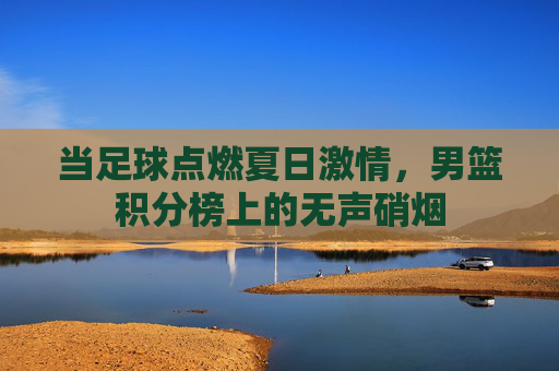 当足球点燃夏日激情,男篮积分榜上的无声硝烟