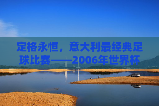 定格永恒,意大利最经典足球比赛——2006年世界杯决赛的巅峰时刻