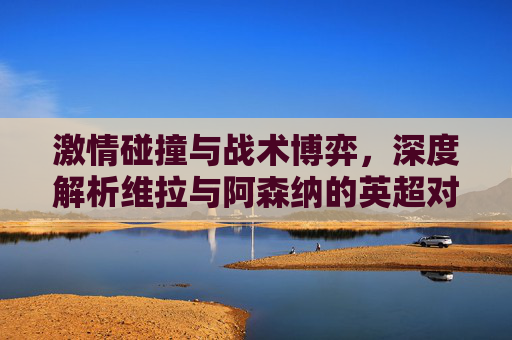 激情碰撞与战术博弈,深度解析维拉与阿森纳的英超对决