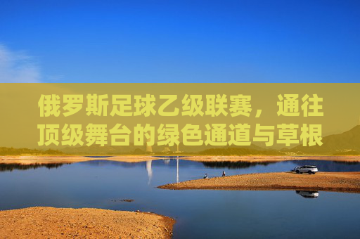 俄罗斯足球乙级联赛,通往顶级舞台的绿色通道与草根梦想