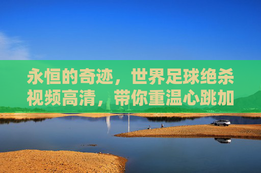 永恒的奇迹，世界足球绝杀视频高清，带你重温心跳加速的瞬间