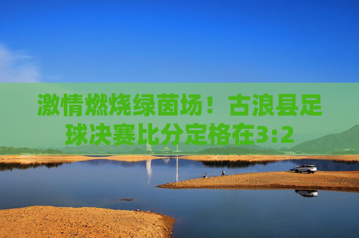 激情燃烧绿茵场！古浪县足球决赛比分定格在3:2