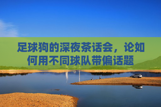 足球狗的深夜茶话会,论如何用不同球队带偏话题