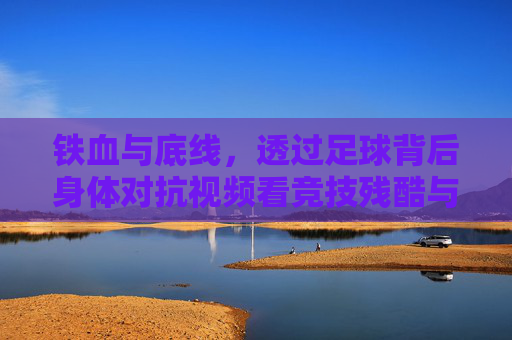 铁血与底线,透过足球背后身体对抗视频看竞技残酷与规则尊严