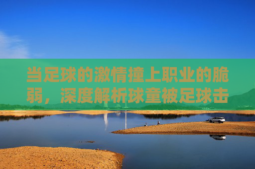当足球的激情撞上职业的脆弱，深度解析球童被足球击中视频背后的赛场真相