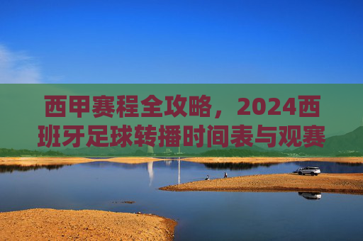 西甲赛程全攻略，2024西班牙足球转播时间表与观赛指南