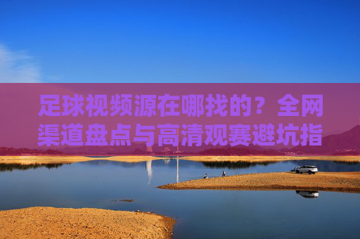 足球视频源在哪找的?全网渠道盘点与高清观赛避坑指南