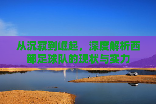 从沉寂到崛起,深度解析西部足球队的现状与实力