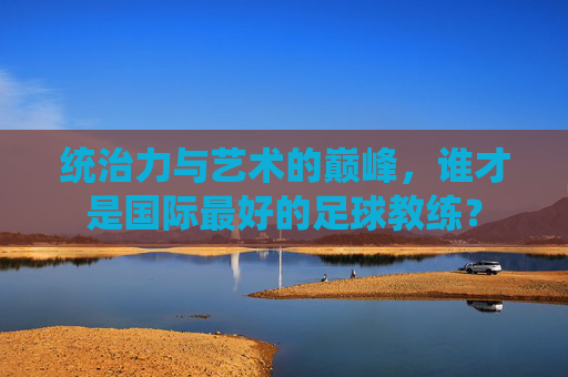 统治力与艺术的巅峰,谁才是国际最好的足球教练?
