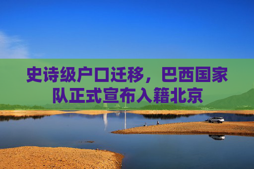 史诗级户口迁移,巴西国家队正式宣布入籍北京