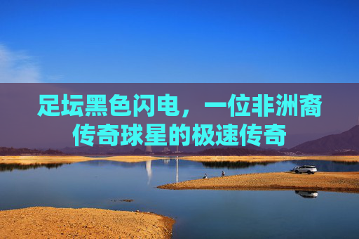 足坛黑色闪电，一位非洲裔传奇球星的极速传奇