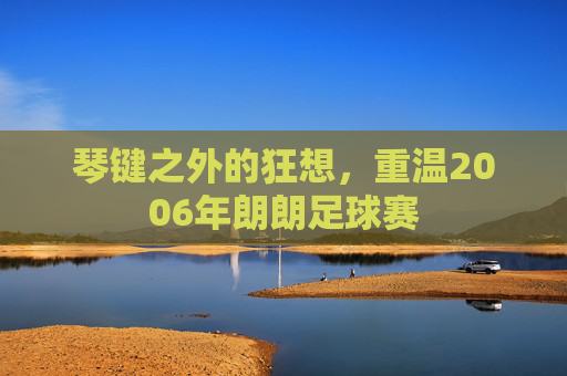 琴键之外的狂想，重温2006年朗朗足球赛
