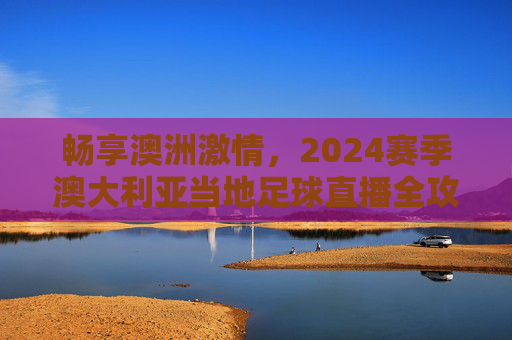 畅享澳洲激情,2024赛季澳大利亚当地足球直播全攻略