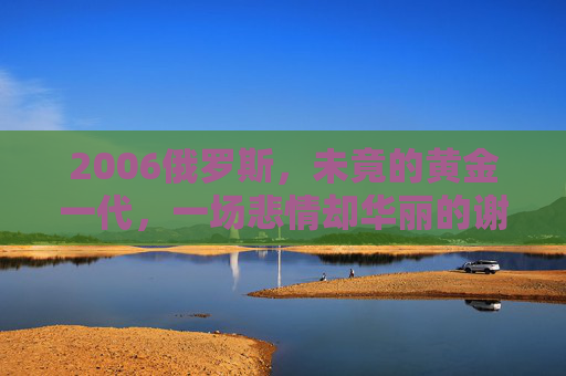 2006俄罗斯,未竟的黄金一代,一场悲情却华丽的谢幕