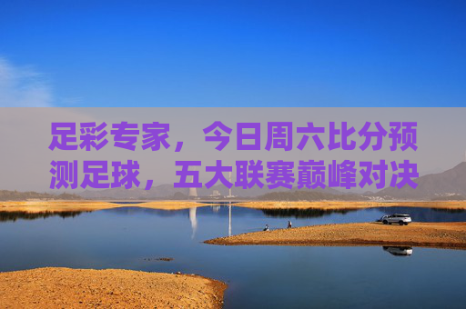 足彩专家,今日周六比分预测足球,五大联赛巅峰对决深度解析