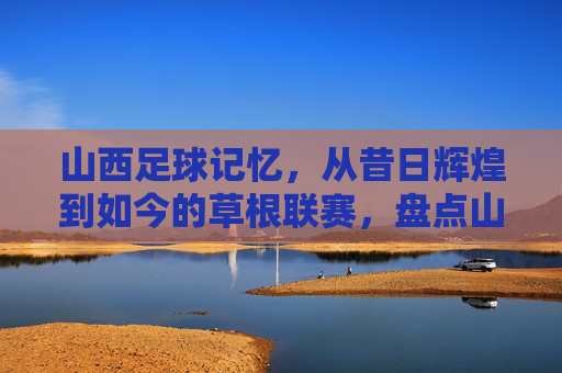 山西足球记忆,从昔日辉煌到如今的草根联赛,盘点山西足球队