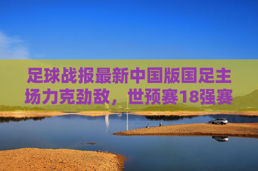足球战报最新中国版国足主场力克劲敌,世预赛18强赛首战告捷