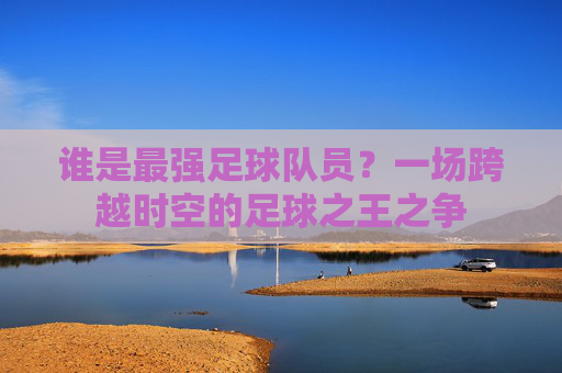 谁是最强足球队员?一场跨越时空的足球之王之争