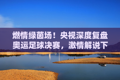 燃情绿茵场!央视深度复盘奥运足球决赛,激情解说下的青春礼赞与王者加冕