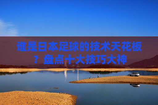 谁是日本足球的技术天花板？盘点十大技巧大神