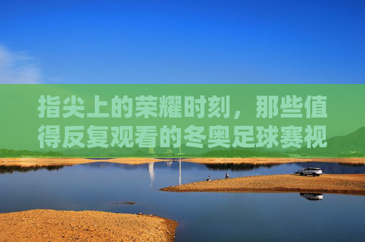 指尖上的荣耀时刻,那些值得反复观看的冬奥足球赛视频回放