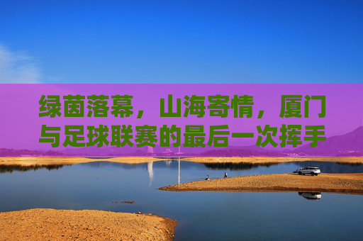绿茵落幕,山海寄情,厦门与足球联赛的最后一次挥手