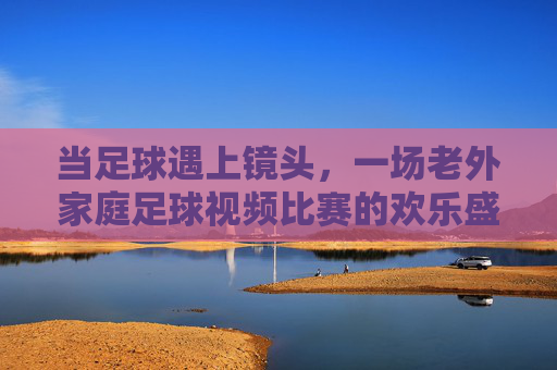 当足球遇上镜头,一场老外家庭足球视频比赛的欢乐盛宴