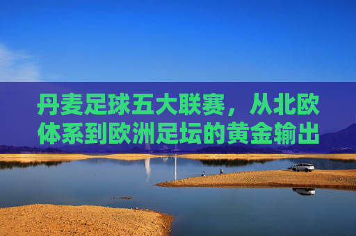 丹麦足球五大联赛，从北欧体系到欧洲足坛的黄金输出地