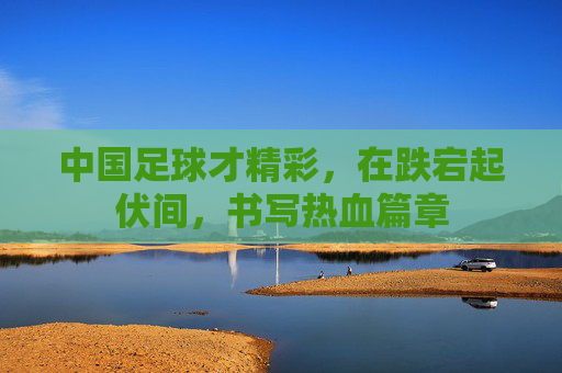 中国足球才精彩,在跌宕起伏间,书写热血篇章