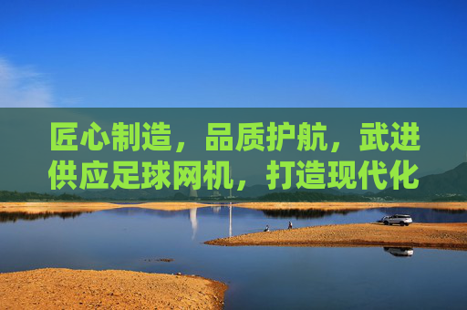 匠心制造,品质护航,武进供应足球网机,打造现代化足球场配套设施