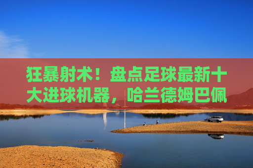 狂暴射术！盘点足球最新十大进球机器，哈兰德姆巴佩领衔