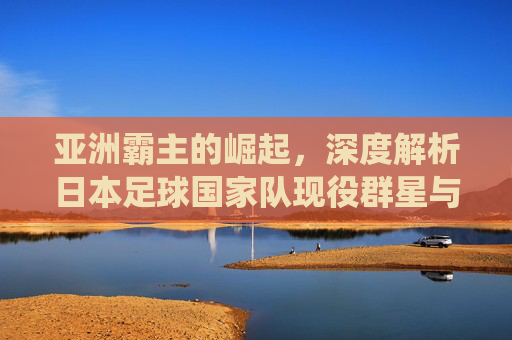 亚洲霸主的崛起，深度解析日本足球国家队现役群星与未来