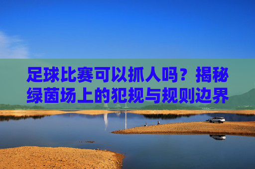 足球比赛可以抓人吗?揭秘绿茵场上的犯规与规则边界