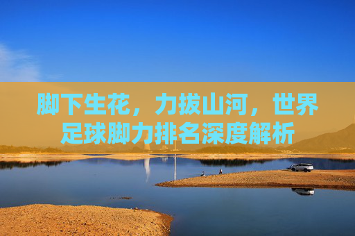 脚下生花，力拔山河，世界足球脚力排名深度解析
